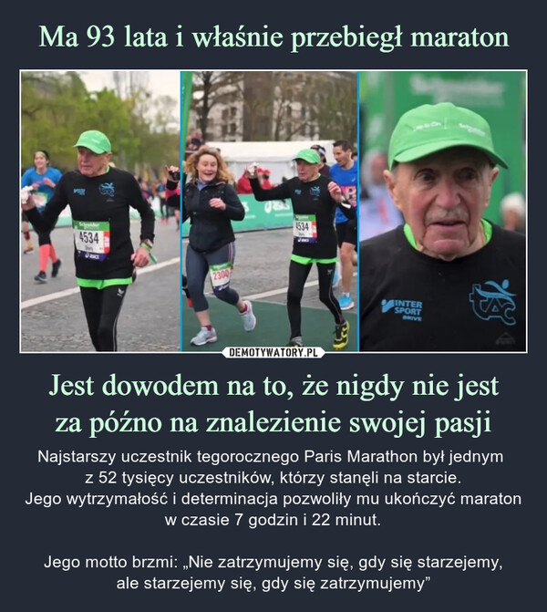 Jest dowodem na to, że nigdy nie jestza późno na znalezienie swojej pasji – Najstarszy uczestnik tegorocznego Paris Marathon był jednym z 52 tysięcy uczestników, którzy stanęli na starcie.Jego wytrzymałość i determinacja pozwoliły mu ukończyć maratonw czasie 7 godzin i 22 minut.Jego motto brzmi: „Nie zatrzymujemy się, gdy się starzejemy,ale starzejemy się, gdy się zatrzymujemy” Schywider453423004534INTERSPORTBRIVEBeNajstarszy uczestnik tegorocznego Paris Marathon ył jednym z 52 tysięcy uczestników, którzy stanęli na starcie. Jego wytrzymałość i determinacja pozwoliły mu ukończyć maraton w czasie 7 godzin i 22 minut.