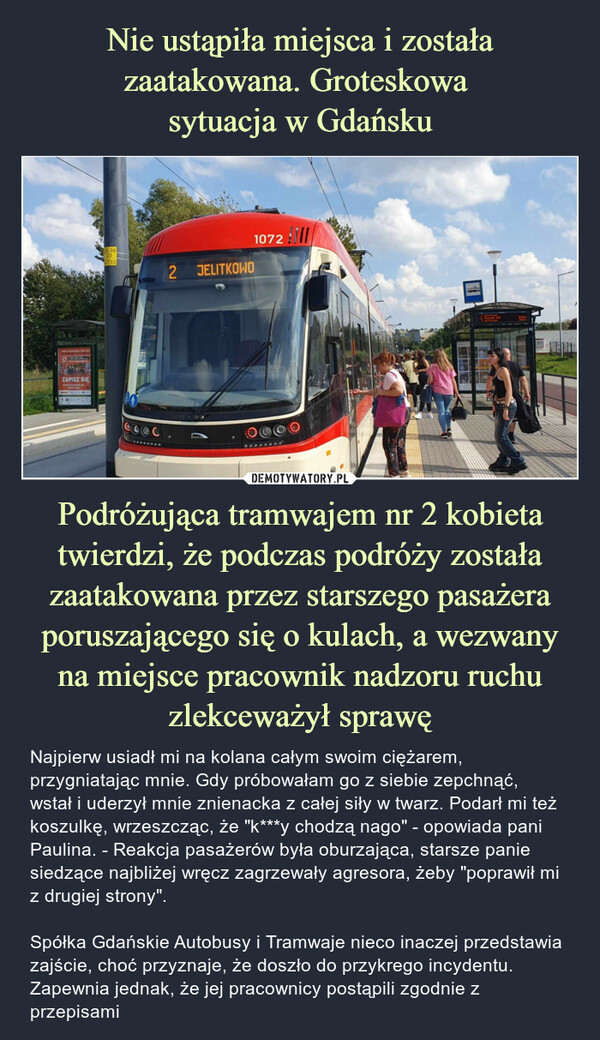 Podróżująca tramwajem nr 2 kobieta twierdzi, że podczas podróży została zaatakowana przez starszego pasażera poruszającego się o kulach, a wezwany na miejsce pracownik nadzoru ruchu zlekceważył sprawę – Najpierw usiadł mi na kolana całym swoim ciężarem, przygniatając mnie. Gdy próbowałam go z siebie zepchnąć, wstał i uderzył mnie znienacka z całej siły w twarz. Podarł mi też koszulkę, wrzeszcząc, że "k***y chodzą nago" - opowiada pani Paulina. - Reakcja pasażerów była oburzająca, starsze panie siedzące najbliżej wręcz zagrzewały agresora, żeby "poprawił mi z drugiej strony". Spółka Gdańskie Autobusy i Tramwaje nieco inaczej przedstawia zajście, choć przyznaje, że doszło do przykrego incydentu. Zapewnia jednak, że jej pracownicy postąpili zgodnie z przepisami ZAPISZ SIE0733coec21072JELITKOWO