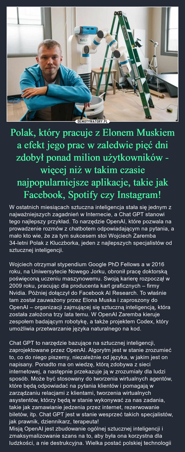 Polak, który pracuje z Elonem Muskiem a efekt jego prac w zaledwie pięć dni zdobył ponad milion użytkowników - więcej niż w takim czasie najpopularniejsze aplikacje, takie jak Facebook, Spotify czy Instagram! – W ostatnich miesiącach sztuczna inteligencja stała się jednym z najważniejszych zagadnień w Internecie, a Chat GPT stanowi tego najlepszy przykład. To narzędzie OpenAI, które pozwala na prowadzenie rozmów z chatbotem odpowiadającym na pytania, a mało kto wie, że za tym sukcesem stoi Wojciech Zaremba 34-letni Polak z Kluczborka, jeden z najlepszych specjalistów od sztucznej inteligencji.Wojciech otrzymał stypendium Google PhD Fellows a w 2016 roku, na Uniwersytecie Nowego Jorku, obronił pracę doktorską poświęconą uczeniu maszynowemu. Swoją karierę rozpoczął w 2009 roku, pracując dla producenta kart graficznych – firmy Nvidia. Później dołączył do Facebook AI Research. To właśnie tam został zauważony przez Elona Muska i zaproszony do OpenAI – organizacji zajmującej się sztuczną inteligencją, która została założona trzy lata temu. W OpenAI Zaremba kieruje zespołem badającym robotykę, a także projektem Codex, który umożliwia przetwarzanie języka naturalnego na kod.Chat GPT to narzędzie bazujące na sztucznej inteligencji, zaprojektowane przez OpenAI. Algorytm jest w stanie zrozumieć to, co do niego piszemy, niezależnie od języka, w jakim jest on napisany. Ponadto ma on wiedzę, którą zdobywa z sieci internetowej, a następnie przekazuje ją w zrozumiały dla ludzi sposób. Może być stosowany do tworzenia wirtualnych agentów, które będą odpowiadać na pytania klientów i pomagają w zarządzaniu relacjami z klientami, tworzenia wirtualnych asystentów, którzy będą w stanie wykonywać za nas zadania, takie jak zamawianie jedzenia przez internet, rezerwowanie biletów, itp. Chat GPT jest w stanie wesprzeć takich specjalistów, jak prawnik, dziennikarz, terapeuta!Misją OpenAI jest zbudowanie ogólnej sztucznej inteligencji i zmaksymalizowanie szans na to, aby była ona korzystna dla ludzkości, a nie destrukcyjna. Wielka postać polskiej technologii 