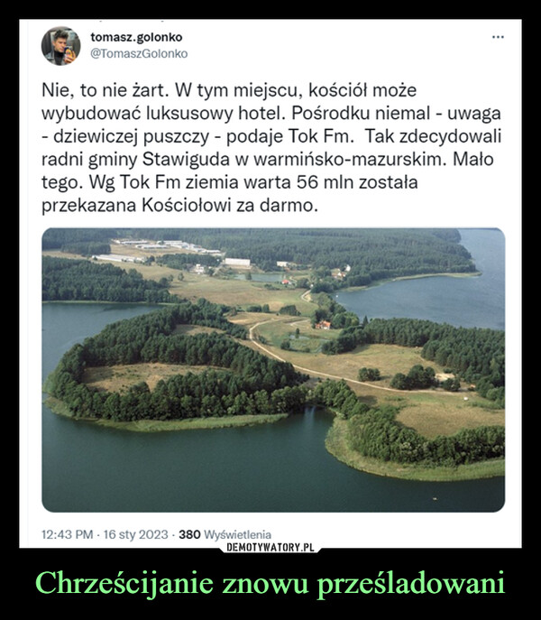 Chrześcijanie znowu prześladowani –  Nie, to nie żart. W tym miejscu, kościół możewybudować luksusowy hotel. Pośrodku niemal - uwaga- dziewiczej puszczy - podaje Tok Fm. Tak zdecydowaliradni gminy Stawiguda w warmińsko-mazurskim. Malotego. Wg Tok Fm ziemia warta 56 min zostałaprzekazana Kościołowi za darmo.