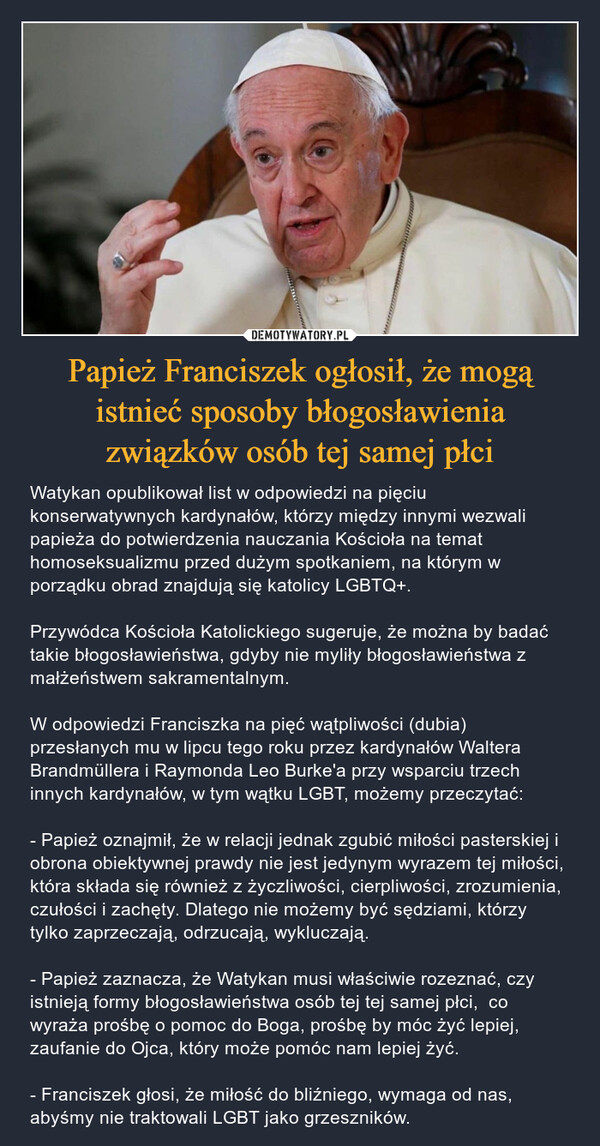 Papież Franciszek ogłosił, że mogą istnieć sposoby błogosławienia związków osób tej samej płci – Watykan opublikował list w odpowiedzi na pięciu konserwatywnych kardynałów, którzy między innymi wezwali papieża do potwierdzenia nauczania Kościoła na temat homoseksualizmu przed dużym spotkaniem, na którym w porządku obrad znajdują się katolicy LGBTQ+.Przywódca Kościoła Katolickiego sugeruje, że można by badać takie błogosławieństwa, gdyby nie myliły błogosławieństwa z małżeństwem sakramentalnym.W odpowiedzi Franciszka na pięć wątpliwości (dubia) przesłanych mu w lipcu tego roku przez kardynałów Waltera Brandmüllera i Raymonda Leo Burke'a przy wsparciu trzech innych kardynałów, w tym wątku LGBT, możemy przeczytać:- Papież oznajmił, że w relacji jednak zgubić miłości pasterskiej i obrona obiektywnej prawdy nie jest jedynym wyrazem tej miłości, która składa się również z życzliwości, cierpliwości, zrozumienia, czułości i zachęty. Dlatego nie możemy być sędziami, którzy tylko zaprzeczają, odrzucają, wykluczają.- Papież zaznacza, że Watykan musi właściwie rozeznać, czy istnieją formy błogosławieństwa osób tej tej samej płci,  co wyraża prośbę o pomoc do Boga, prośbę by móc żyć lepiej, zaufanie do Ojca, który może pomóc nam lepiej żyć.- Franciszek głosi, że miłość do bliźniego, wymaga od nas, abyśmy nie traktowali LGBT jako grzeszników. 