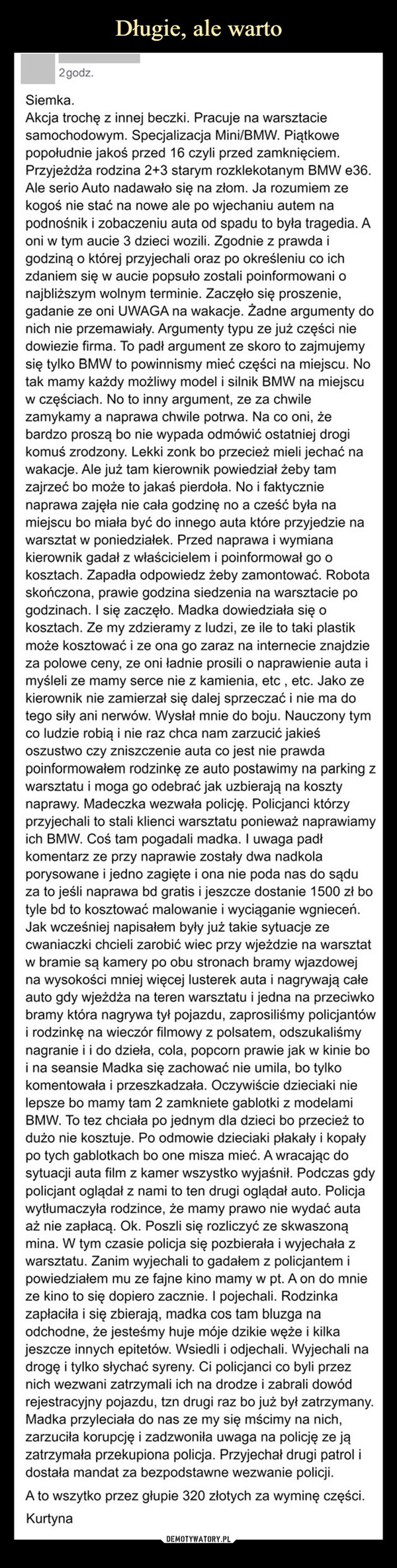  –  2 godz.Siemka.Akcja trochę z innej beczki. Pracuje na warsztaciesamochodowym. Specjalizacja Mini/BMW. Piątkowepopołudnie jakoś przed 16 czyli przed zamknięciem.Przyjeżdża rodzina 2+3 starym rozklekotanym BMW e36.Ale serio Auto nadawało się na złom. Ja rozumiem zekogoś nie stać na nowe ale po wjechaniu autem napodnośnik i zobaczeniu auta od spadu to była tragedia. Aoni w tym aucie 3 dzieci wozili. Zgodnie z prawda igodziną o której przyjechali oraz po określeniu co ichzdaniem się w aucie popsuło zostali poinformowani onajbliższym wolnym terminie. Zaczęło się proszenie,gadanie ze oni UWAGA na wakacje. Żadne argumenty donich nie przemawiały. Argumenty typu ze już części niedowiezie firma. To padł argument ze skoro to zajmujemysię tylko BMW to powinnismy mieć części na miejscu. Notak mamy każdy możliwy model i silnik BMW na miejscuw częściach. No to inny argument, ze za chwilezamykamy a naprawa chwile potrwa. Na co oni, żebardzo proszą bo nie wypada odmówić ostatniej drogikomuś zrodzony. Lekki zonk bo przecież mieli jechać nawakacje. Ale już tam kierownik powiedział żeby tamzajrzeć bo może to jakaś pierdoła. No i faktycznienaprawa zajęła nie cała godzinę no a cześć była namiejscu bo miała być do innego auta które przyjedzie nawarsztat w poniedziałek. Przed naprawa i wymianakierownik gadał z właścicielem i poinformował go okosztach. Zapadła odpowiedz żeby zamontować. Robotaskończona, prawie godzina siedzenia na warsztacie pogodzinach. I się zaczęło. Madka dowiedziała się okosztach. Ze my zdzieramy z ludzi, ze ile to taki plastikmoże kosztować i ze ona go zaraz na internecie znajdzieza polowe ceny, ze oni ładnie prosili o naprawienie auta imyśleli ze mamy serce nie z kamienia, etc, etc. Jako zekierownik nie zamierzał się dalej sprzeczać i nie ma dotego siły ani nerwów. Wysłał mnie do boju. Nauczony tymco ludzie robią i nie raz chca nam zarzucić jakieśoszustwo czy zniszczenie auta co jest nie prawdapoinformowałem rodzinkę ze auto postawimy na parking zwarsztatu i moga go odebrać jak uzbierają na kosztynaprawy. Madeczka wezwała policję. Policjanci którzyprzyjechali to stali klienci warsztatu ponieważ naprawiamyich BMW. Coś tam pogadali madka. I uwaga padłkomentarz ze przy naprawie zostały dwa nadkolaporysowane i jedno zagięte i ona nie poda nas do sąduza to jeśli naprawa bd gratis i jeszcze dostanie 1500 zł botyle bd to kosztować malowanie i wyciąganie wgnieceń.Jak wcześniej napisałem były już takie sytuacje zecwaniaczki chcieli zarobić wiec przy wjeżdzie na warsztatw bramie są kamery po obu stronach bramy wjazdowejna wysokości mniej więcej lusterek auta i nagrywają całeauto gdy wjeżdża na teren warsztatu i jedna na przeciwkobramy która nagrywa tył pojazdu, zaprosiliśmy policjantówi rodzinkę na wieczór filmowy z polsatem, odszukaliśmynagranie i i do dzieła, cola, popcorn prawie jak w kinie boi na seansie Madka się zachować nie umila, bo tylkokomentowała i przeszkadzała. Oczywiście dzieciaki nielepsze bo mamy tam 2 zamkniete gablotki z modelamiBMW. To tez chciała po jednym dla dzieci bo przecież todużo nie kosztuje. Po odmowie dzieciaki płakały i kopałypo tych gablotkach bo one misza mieć. A wracając dosytuacji auta film z kamer wszystko wyjaśnił. Podczas gdypolicjant oglądał z nami to ten drugi oglądał auto. Policjawytłumaczyła rodzince, że mamy prawo nie wydać autaaż nie zapłacą. Ok. Poszli się rozliczyć ze skwaszonąmina. W tym czasie policja się pozbierała i wyjechała zwarsztatu. Zanim wyjechali to gadałem z policjantem ipowiedziałem mu ze fajne kino mamy w pt. A on do mnieze kino to się dopiero zacznie. I pojechali. Rodzinkazapłaciła i się zbierają, madka cos tam bluzga naodchodne, że jesteśmy huje móje dzikie węże i kilkajeszcze innych epitetów. Wsiedli i odjechali. Wyjechali nadrogę i tylko słychać syreny. Ci policjanci co byli przeznich wezwani zatrzymali ich na drodze i zabrali dowódrejestracyjny pojazdu, tzn drugi raz bo już był zatrzymany.Madka przyleciała do nas ze my się mścimy na nich,zarzuciła korupcję i zadzwoniła uwaga na policję ze jązatrzymała przekupiona policja. Przyjechał drugi patrol idostała mandat za bezpodstawne wezwanie policji.A to wszytko przez głupie 320 złotych za wyminę części.Kurtyna