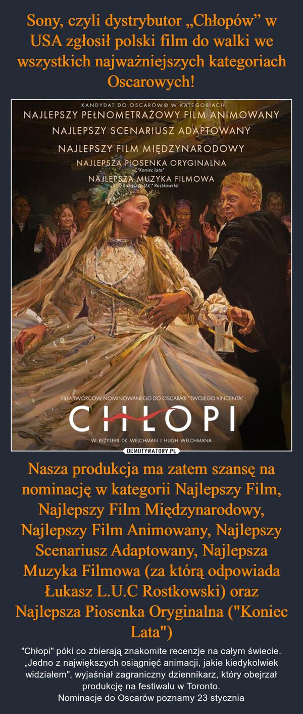 Nasza produkcja ma zatem szansę na nominację w kategorii Najlepszy Film, Najlepszy Film Międzynarodowy, Najlepszy Film Animowany, Najlepszy Scenariusz Adaptowany, Najlepsza Muzyka Filmowa (za którą odpowiada Łukasz L.U.C Rostkowski) oraz Najlepsza Piosenka Oryginalna ("Koniec Lata") – "Chłopi" póki co zbierają znakomite recenzje na całym świecie. „Jedno z największych osiągnięć animacji, jakie kiedykolwiek widziałem", wyjaśniał zagraniczny dziennikarz, który obejrzał produkcję na festiwalu w Toronto.Nominacje do Oscarów poznamy 23 stycznia KANDYDAT DO OSCARÓW W KATEGORIACHNAJLEPSZY PEŁNOMETRAŻOWY FILM ANIMOWANYNAJLEPSZY SCENARIUSZ ADAPTOWANYNAJLEPSZY FILM MIĘDZYNARODOWYNAJLEPSZA PIOSENKA ORYGINALNA"Koniec lata"NAJLEPSZA MUZYKA FILMOWAŁukasz U.C. RostkowskliFILM TWÓRCÓW NOMINOWANEGO DO OSCARA TWOJEGO VINCENTACHILOPIW REŻYSERII DK WELCHMAN I HUGH WELCHMANA