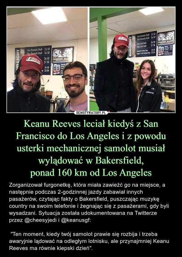 Keanu Reeves leciał kiedyś z San Francisco do Los Angeles i z powodu usterki mechanicznej samolot musiał wylądować w Bakersfield,ponad 160 km od Los Angeles – Zorganizował furgonetkę, która miała zawieźć go na miejsce, a następnie podczas 2-godzinnej jazdy zabawiał innych pasażerów, czytając fakty o Bakersfield, puszczając muzykę country na swoim telefonie i żegnając się z pasażerami, gdy byli wysadzani. Sytuacja została udokumentowana na Twitterze przez @cheesyjedi i @keanusgf: "Ten moment, kiedy twój samolot prawie się rozbija i trzeba awaryjnie lądować na odległym lotnisku, ale przynajmniej Keanu Reeves ma równie kiepski dzień". Zamiast wystartować jak typowy celebryta, zorganizował furgonetkę, która zawiozła go na miejsce. Następnie podczas dwugodzinnej jazdy zabawiał innych pasażerów, czytając fakty o Bakersfield, grając muzykę country na swoim telefonie i żegnając się z pasażerami, gdy byli wysadzani. Zły dzień został udokumentowany na Twitterze: @cheesyjedi i @keanusgfTLDR; życie jest dziwne, staraj się nie umrzeć w samolocie, ale jeśli prawie to zrobisz, zrób to z Keanu Reevesem.D LIGHT160z Domestic Draft $5.5020 Domestic Draft $6.50$6.50FIRESTONE WAL$7.50$4.50$5.50BUD LIGHT16 Domestic Dat $5.50Domestic Dra $6.50Mar Gult DretCast Det$6.50$7.50Domestic Ruled Boor54.50/Go Bond Bow 55.50