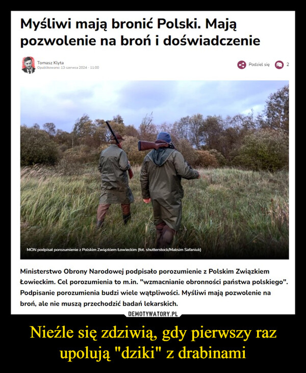 Nieźle się zdziwią, gdy pierwszy raz upolują "dziki" z drabinami –  Myśliwi mają bronić Polski. Mająpozwolenie na broń i doświadczenieTomasz KlytaOpublikowano: 13 czerwca 2024 - 11:00MON podpisał porozumienie z Polskim Związkiem Łowieckim (fot. shutterstock/Maksim Safaniuk)Podziel się2Ministerstwo Obrony Narodowej podpisało porozumienie z Polskim ZwiązkiemŁowieckim. Cel porozumienia to m.in. "wzmacnianie obronności państwa polskiego".Podpisanie porozumienia budzi wiele wątpliwości. Myśliwi mają pozwolenie nabroń, ale nie muszą przechodzić badań lekarskich.