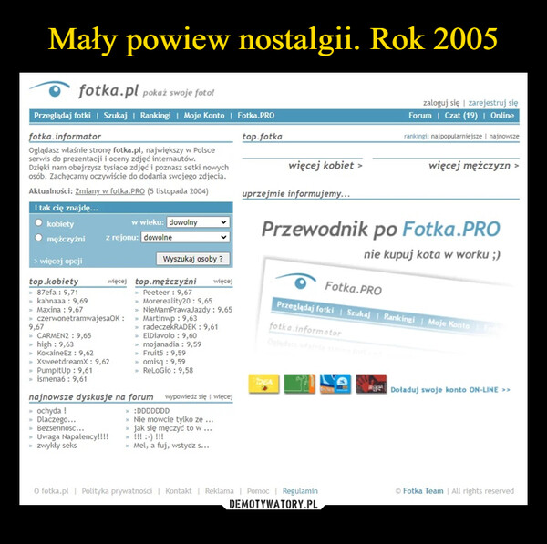  –  fotka.pl pokaż swoje foto!Przeglądaj fotki | Szukaj | Rankingi | Moje Konto | Fotka.PROfotka.informatorOglądasz właśnie stronę fotka.pl, największy w Polsceserwis do prezentacji i oceny zdjęć internautów.Dzięki nam obejrzysz tysiące zdjęć i poznasz setki nowychosób. Zachęcamy oczywiście do dodania swojego zdjecia.Aktualności: Zmiany w fotka.PRO (5 listopada 2004)I tak cię znajdę...kobietymężczyźni> więcej opcjitop.kobiety> 87efa : 9,71> kahnaaa : 9,69> Maxina : 9,67w wieku: dowolnyz rejonu: dowolneWyszukaj osoby?więcej top.mężczyźni» Peeteer : 9,67» Morereality20: 9,65więcej» NieMamPrawaJazdy: 9,65» czerwonetramwajesaOK: >> Martinwp: 9,639,67> CARMEN2: 9,65» high: 9,63>> KoxaineEz: 9,62» XsweetdreamX: 9,62> PumpltUp: 9,61> ismena6 : 9,61>> radeczekRADEK: 9,61» ElDiavolo: 9,60> mojanadia : 9,59» Fruit5: 9,59> omisq : 9,59> ReLoGio: 9,58najnowsze dyskusje na forum wypowiedz się więcej> ochyda !» Dlaczego...» Bezsennosc...» Uwaga Napalency!!!!> zwykły seks> :DDDDDDD> Nie mowcie tylko ze ...> jak się męczyć to w ...> !!! :-) !!!> Mel, a fuj, wstydz s...top.fotkawięcej kobiet >uprzejmie informujemy...zaloguj się | zarejestruj sięForum | Czat (19) | Onlinerankingi: najpopularniejsze | najnowszewięcej mężczyznPrzewodnik po Fotka.PROnie kupuj kota w worku ;)Fotka.PROPrzeglądaj fotki | Szukaj | Rankingi | Moje Konto Fothfotka.informatorDEADoładuj swoje konto ON-LINE >>>O fotka.pl | Polityka prywatności | Kontakt | Reklama | Pomoc | Regulamin© Fotka Team | All rights reserved