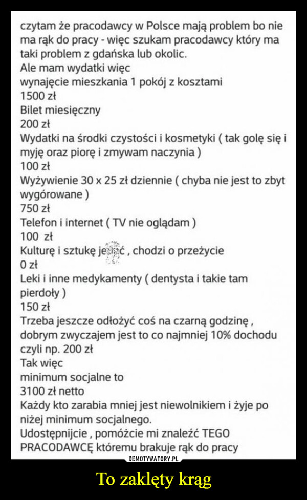 To zaklęty krąg –  czytam że pracodawcy w Polsce mają problem bo niema rąk do pracy - więc szukam pracodawcy który mataki problem z gdańska lub okolic.Ale mam wydatki więcwynajęcie mieszkania 1 pokój z kosztami1500 złBilet miesięczny200 złWydatki na środki czystości i kosmetyki (tak golę się imyję oraz piorę i zmywam naczynia)100 złWyżywienie 30 x 25 zł dziennie (chyba nie jest to zbytwygórowane)750 złTelefon i internet (TV nie oglądam)100 złKulturę i sztukę jesć, chodzi o przeżycie0 złLeki i inne medykamenty (dentysta i takie tampierdoły)150 złTrzeba jeszcze odłożyć coś na czarną godzinę,dobrym zwyczajem jest to co najmniej 10% dochoduczyli np. 200 złTak więcminimum socjalne to3100 zł nettoKażdy kto zarabia mniej jest niewolnikiem i żyje poniżej minimum socjalnego.Udostępnijcie, pomóżcie mi znaleźć TEGOPRACODAWCĘ któremu brakuje rąk do pracy