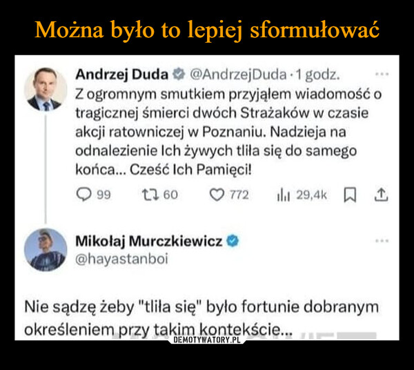  –  Andrzej Duda @Andrzej Duda 1 godz.Z ogromnym smutkiem przyjąłem wiadomość otragicznej śmierci dwóch Strażaków w czasieakcji ratowniczej w Poznaniu. Nadzieja naodnalezienie Ich żywych tliła się do samegokońca... Cześć Ich Pamięci!99 17 6077229,4k 1Mikołaj Murczkiewicz@hayastanboiNie sądzę żeby "tliła się" było fortunie dobranymokreśleniem przy takim kontekście...