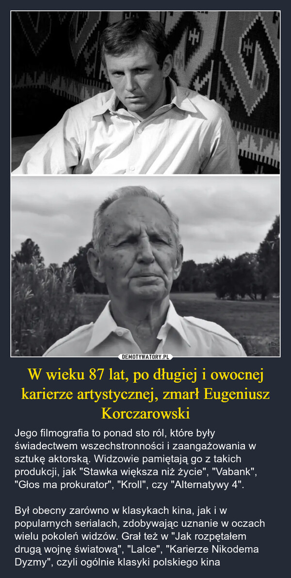 W wieku 87 lat, po długiej i owocnej karierze artystycznej, zmarł Eugeniusz Korczarowski – Jego filmografia to ponad sto ról, które były świadectwem wszechstronności i zaangażowania w sztukę aktorską. Widzowie pamiętają go z takich produkcji, jak "Stawka większa niż życie", "Vabank", "Głos ma prokurator", "Kroll", czy "Alternatywy 4". Był obecny zarówno w klasykach kina, jak i w popularnych serialach, zdobywając uznanie w oczach wielu pokoleń widzów. Grał też w "Jak rozpętałem drugą wojnę światową", "Lalce", "Karierze Nikodema Dyzmy", czyli ogólnie klasyki polskiego kina EFIFT