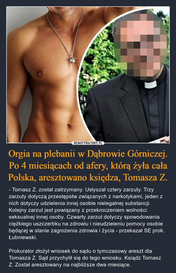 Orgia na plebanii w Dąbrowie Górniczej. Po 4 miesiącach od afery, którą żyła cała Polska, aresztowano księdza, Tomasza Z. – - Tomasz Z. został zatrzymany. Usłyszał cztery zarzuty. Trzy zarzuty dotyczą przestępstw związanych z narkotykami, jeden z nich dotyczy udzielenia innej osobie nielegalnej substancji. Kolejny zarzut jest powiązany z przekroczeniem wolności seksualnej innej osoby. Czwarty zarzut dotyczy spowodowania ciężkiego uszczerbku na zdrowiu i nieudzieleniu pomocy osobie będącej w stanie zagrożenia zdrowia i życia - przekazał SE prok. Łubniewski.Prokurator złożył wniosek do sądu o tymczasowy areszt dla Tomasza Z. Sąd przychylił się do tego wniosku. Ksiądz Tomasz Z. Został aresztowany na najbliższe dwa miesiące. 