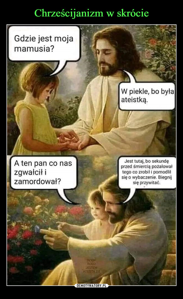  –  Gdzie jest mojamamusia?W piekle, bo byłaateistką.A ten pan co naszgwałcił izamordował?Jest tutaj, bo sekundęprzed śmiercią pożałowałtego co zrobił i pomodliłsię o wybaczenie. Biegnijsię przywitać.DZIĘKIBOGUJESTEMATEISTA 2.0