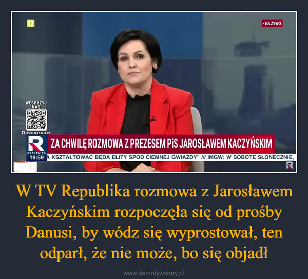 W TV Republika rozmowa z Jarosławem Kaczyńskim rozpoczęła się od prośby Danusi, by wódz się wyprostował, ten odparł, że nie może, bo się objadł –  12WESPRZYJNAS!•NA ŻYWOREPUBLIKA1KLIK.PLRZA CHWILĘ ROZMOWA Z PREZESEM PIS JAROSŁAWEM KACZYŃSKIMREPUBLIKA19:59KSZTAŁTOWAĆ BĘDĄ ELITY SPOD CIEMNEJ GWIAZDY" /// IMGW: W SOBOTĘ SŁONECZNIE,R