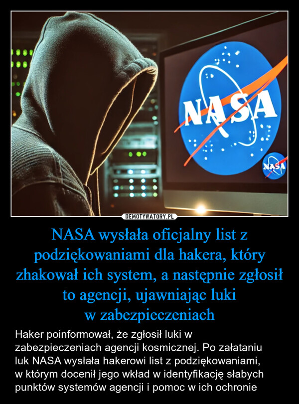 NASA wysłała oficjalny list z podziękowaniami dla hakera, który zhakował ich system, a następnie zgłosił to agencji, ujawniając lukiw zabezpieczeniach – Haker poinformował, że zgłosił luki w zabezpieczeniach agencji kosmicznej. Po załataniuluk NASA wysłała hakerowi list z podziękowaniami,w którym docenił jego wkład w identyfikację słabych punktów systemów agencji i pomoc w ich ochronie Haker poinformował, że zgłosił luki w zabezpieczeniach agencji kosmicznej. Po załataniu luk NASA wysłała hakerowi list z podziękowaniami, w którym docenił jego wkład w identyfikację słabych punktów systemów agencji i pomoc w ich ochronie