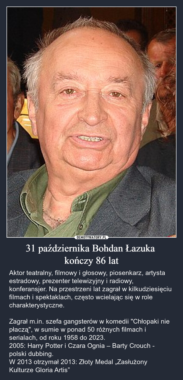 31 października Bohdan Łazuka kończy 86 lat – Aktor teatralny, filmowy i głosowy, piosenkarz, artysta estradowy, prezenter telewizyjny i radiowy, konferansjer. Na przestrzeni lat zagrał w kilkudziesięciu filmach i spektaklach, często wcielając się w role charakterystyczne.Zagrał m.in. szefa gangsterów w komedii "Chłopaki nie płaczą", w sumie w ponad 50 różnych filmach i serialach, od roku 1958 do 2023.2005: Harry Potter i Czara Ognia – Barty Crouch - polski dubbing.W 2013 otrzymał 2013: Złoty Medal „Zasłużony Kulturze Gloria Artis” 