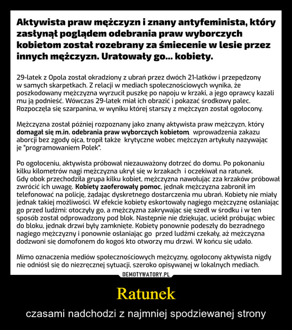 Ratunek – czasami nadchodzi z najmniej spodziewanej strony Aktywista praw mężczyzn i znany antyfeminista, któryzasłynął poglądem odebrania praw wyborczychkobietom został rozebrany za śmiecenie w lesie przezinnych mężczyzn. Uratowały go... kobiety.29-latek z Opola został okradziony z ubrań przez dwóch 21-latków i przepędzonyw samych skarpetkach. Z relacji w mediach społecznościowych wynika, żeposzkodowany mężczyzna wyrzucił puszkę po napoju w krzaki, a jego oprawcy kazalimu ją podnieść. Wówczas 29-latek miał ich obrazić i pokazać środkowy palec.Rozpoczęła się szarpanina, w wyniku której starszy z mężczyzn został ogołocony.Mężczyzna został później rozpoznany jako znany aktywista praw mężczyzn, którydomagał się m.in. odebrania praw wyborczych kobietom, wprowadzenia zakazuaborcji bez zgody ojca, tropił także krytyczne wobec mężczyzn artykuły nazywającje "programowaniem Polek".Po ogołoceniu, aktywista próbował niezauważony dotrzeć do domu. Po pokonaniukilku kilometrów nagi mężczyzna ukrył się w krzakach i oczekiwał na ratunek.Gdy obok przechodziła grupa kilku kobiet, mężczyzna nawołując zza krzaków próbowałzwrócić ich uwagę. Kobiety zaoferowały pomoc, jednak mężczyzna zabronił imtelefonować na policję, żądając dyskretnego dostarczenia mu ubrań. Kobiety nie miałyjednak takiej możliwości. W efekcie kobiety eskortowały nagiego mężczyznę osłaniającgo przed ludźmi: otoczyły go, a mężczyzna zakrywając się szedł w środku i w tensposób został odprowadzony pod blok. Następnie nie dziękując, uciekł próbując wbiecdo bloku, jednak drzwi były zamknięte. Kobiety ponownie podeszły do bezradnegonagiego mężczyzny i ponownie osłaniając go przed ludźmi czekały, aż mężczyznadodzwoni się domofonem do kogoś kto otworzy mu drzwi. W końcu się udało.Mimo oznaczenia mediów społecznościowych mężcyzny, ogołocony aktywista nigdynie odniósł się do niezręcznej sytuacji, szeroko opisywanej w lokalnych mediach.