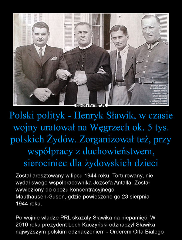 Polski polityk - Henryk Sławik, w czasie wojny uratował na Węgrzech ok. 5 tys. polskich Żydów. Zorganizował też, przy współpracy z duchowieństwem, sierociniec dla żydowskich dzieci – Został aresztowany w lipcu 1944 roku. Torturowany, nie wydał swego współpracownika Józsefa Antalla. Został wywieziony do obozu koncentracyjnego Mauthausen-Gusen, gdzie powieszono go 23 sierpnia1944 roku.Po wojnie władze PRL skazały Sławika na niepamięć. W 2010 roku prezydent Lech Kaczyński odznaczył Sławika najwyższym polskim odznaczeniem - Orderem Orła Białego 