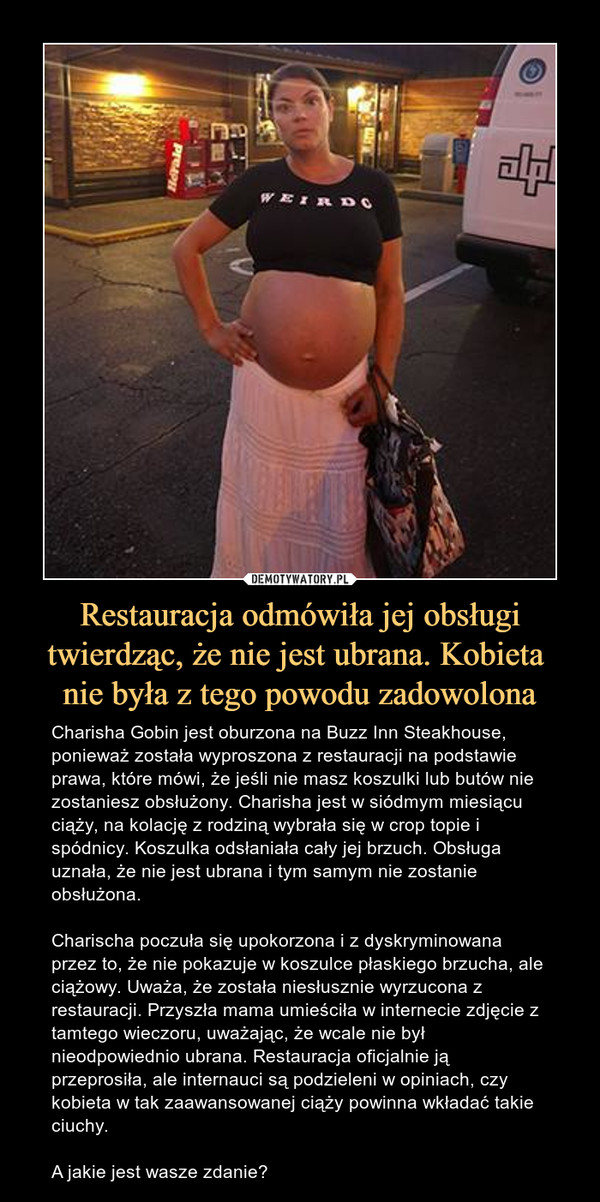 Restauracja odmówiła jej obsługi twierdząc, że nie jest ubrana. Kobieta nie była z tego powodu zadowolona – Charisha Gobin jest oburzona na Buzz Inn Steakhouse, ponieważ została wyproszona z restauracji na podstawie prawa, które mówi, że jeśli nie masz koszulki lub butów nie zostaniesz obsłużony. Charisha jest w siódmym miesiącu ciąży, na kolację z rodziną wybrała się w crop topie i spódnicy. Koszulka odsłaniała cały jej brzuch. Obsługa uznała, że nie jest ubrana i tym samym nie zostanie obsłużona.Charischa poczuła się upokorzona i z dyskryminowana przez to, że nie pokazuje w koszulce płaskiego brzucha, ale ciążowy. Uważa, że została niesłusznie wyrzucona z restauracji. Przyszła mama umieściła w internecie zdjęcie z tamtego wieczoru, uważając, że wcale nie był nieodpowiednio ubrana. Restauracja oficjalnie ją przeprosiła, ale internauci są podzieleni w opiniach, czy kobieta w tak zaawansowanej ciąży powinna wkładać takie ciuchy.A jakie jest wasze zdanie? 