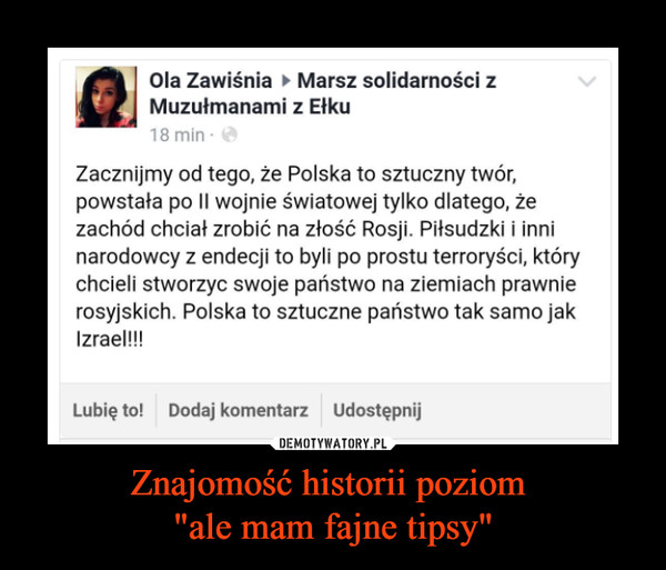 Znajomość historii poziom "ale mam fajne tipsy" –  Ola Zawiśnia ► Marsz solidarności z Muzułmanami z Ełku Zacznijmy od tego, że Polska to sztuczny twór, powstała po II wojnie światowej tylko dlatego, że zachód chciał zrobić na złość Rosji. Piłsudzki i inni narodowcy z endecji to byli po prostu terroryści, który chcieli stworzyc swoje państwo na ziemiach prawnie rosyjskich. Polska to sztuczne państwo tak samo jak Izrael!!! 