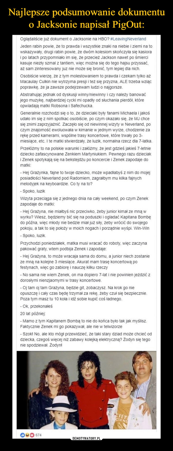  –  Oglądaliście już dokument o Jacksonie na HBO? #LeavingNeverlandJeden rabin powie, że to prawda i wszystkie znaki na niebie i ziemi na towskazywały, drugi rabin powie, że dwóm kolesiom skończyła się kasiorai po latach przypomniało im się, że przecież Jackson nawet po śmiercikasuje niezły szmal z tantiem, więc można się do tego hajsu przyssać,aż sam zinteresowany juz nie może się bronić, tym lepiej dla nichOsobiście wierzę, że z tym molestowaniem to prawda i czekam tylko ażMacaulay Culkin nie wytrzyma presji i też się przyzna, ALE trzeba wziącpoprawkę, że ja zawsze podejrzewam ludzi o najgorszeAbstrahując jednak od dyskusji winny/niewinny i czy należy banowaćjego muzykę, najbardziej cycki mi opadły od słuchania pierdót, któreopwiadają matki Robsona i SafechuckaGeneralnie rozchodzi się o to, że dzieciaki były fanami Michaela i jakośudało im się z nim spotkac osobiście, po czym okazało się, że MJ chcesię znimi zaprzyjażnić. Zaczęło się od niewinnej wizyty w Neverland, poczym znajomość ewoluowała w kimanie w jednym wyrze, chodzenie zarękę przed kamerami, wspólne trasy koncertowe, które trwały po 3-miesiące, etc. I te matki stwierdzały, że luzik, normalna rzecz dla 7-latkaPrzełóżmy to na polskie warunki i załóżmy, że jest gdzieś jakieś 7-letniedziecko zafascynowane Zenkiem Martyniukiem. Pewnego razu dzieciaki Zenek spotykają się na bekstejdżu po koncercie i Zenek zapodaje domatkiHej Grażynka, fajne to twoje dziecko, może wpadłabyś z nim do mojejiadłości Neverland pod Radomiem, zagrałbym mu kilka fajnychlodyjek na keyboardzie. Co ty na to?- Spoko, luzikWizyta przeciąga się z jednego dnia na caly weekend, po czym Zenekzapodaje do matkiHej Grażyna, nie mialbyś nic przeciwko, żeby junior kimał ze mną wwyrku? Wiesz, będziemy bić się na poduszki i ogladać Kapitana Bombędo późna, więc młody nie bedzie miał już siły, żeby wrócić do swojegopokoju, a tak to się położy w moich nogach i porządnie wyśpi. Win-WinSpoko, luzik.Przychodzi poniedziałek, matka musi wracać do roboty, więc zaczynapakować graty, wtem podbija Zenek i zapodajeHej Grażyna, to może wracaja sama do domu, a junior niech zostaą na kolejne 3 miesiące. Akurat mam trase koncertową postynach, więc go zabiorę i nauczę kilku rzeczyNo sama nie wiem Zenek, on ma dopiero 7-lat i nie powinien jeżdzić zdorosłymi nienzjaomymi w trasy koncertoweOj tam oj tam Grażyna, będzie git, zobaczysz. Na krok go nieopuszczę i caly czas bedę trzymał za rekę, żeby czuł się bezpieczniePoza tym masz tu 10 koła i idź sobie kupić coś ładnego- Ok, przekonałeś20 lat późnie- Mamo z tym Kapitanem Bombą to nie do końca było tak jak myślisz.Faktycznie Zenek mi go pokazywał, ale nie w telwizorzeSzok! No, ale kto mógł przewidzieć, że taki stary dziad może chciećdziecka, czegoś więcej niż zabawy kolejką elektryczną? Zodyn się tegonie spodziewał. Zodyn!00 674