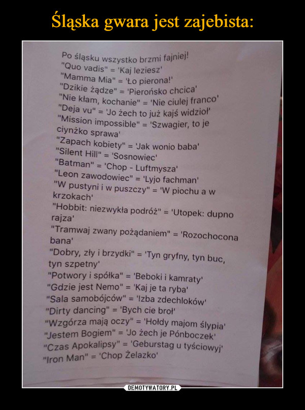  –  Po śląsku wszystko brzmi fajniej!Quo vadis - kaj lezieszmamma mia - ło pierona!Dzikie żądze - pierońsko chcicaNie kłam, kochanie - nie ciulejfrancoDeja vu - Jo żech to już kajś widziołMission impossible - szwagier, to je ciynżko sprawaZapach kobiety - jak wonio babaSilent Hill - SosnowiecBatman - chop - luftmyszaLeon zawodowiec - Lyjo fachman W pustyni i w puszczy - w piochu a w krzokachHobbit niezwykła podróż - Utopek: dupno rajzaTramwaj zwany pożądaniem - rozochocona banaDobry zły i brzydki - Tyn gryfny, tyn buc, tyn szpetnyPotwory i spółka - Beboki i kamratyGdzie jest Nemo - Kaj je ta rybaSala samobojcow - Izba zdechlokówDirty dancing- Bych cię brołWzgórza mają oczy - Hołdy majom ślypiaJestem Bogiem - Jo żech je PónboczekCzas Apokalipsy - Deburstag u teściowyjIron man - chop żelazko