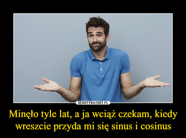 Minęło tyle lat, a ja wciąż czekam, kiedy wreszcie przyda mi się sinus i cosinus –  