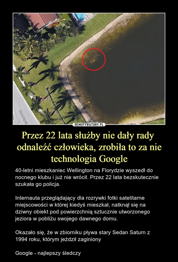 Przez 22 lata służby nie dały rady  odnaleźć człowieka, zrobiła to za nie technologia Google – 40-letni mieszkaniec Wellington na Florydzie wyszedł do nocnego klubu i już nie wrócił. Przez 22 lata bezskutecznie szukała go policja.Internauta przeglądający dla rozrywki fotki satelitarne miejscowości w której kiedyś mieszkał, natknął się na dziwny obiekt pod powierzchnią sztucznie utworzonego jeziora w pobliżu swojego dawnego domu.Okazało się, że w zbiorniku pływa stary Sedan Saturn z 1994 roku, którym jeździł zaginionyGoogle - najlepszy śledczy 