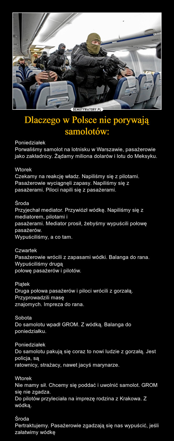 Dlaczego w Polsce nie porywają samolotów: – PoniedziałekPorwaliśmy samolot na lotnisku w Warszawie, pasażerowie jako zakładnicy. Żądamy miliona dolarów i lotu do Meksyku.WtorekCzekamy na reakcję władz. Napiliśmy się z pilotami. Pasażerowie wyciągnęli zapasy. Napiliśmy się z pasażerami. Piloci napili się z pasażerami.ŚrodaPrzyjechał mediator. Przywiózł wódkę. Napiliśmy się z mediatorem, pilotami ipasażerami. Mediator prosił, żebyśmy wypuścili połowę pasażerów.Wypuściliśmy, a co tam.CzwartekPasażerowie wrócili z zapasami wódki. Balanga do rana. Wypuściliśmy drugąpołowę pasażerów i pilotów.PiątekDruga połowa pasażerów i piloci wrócili z gorzałą. Przyprowadzili masęznajomych. Impreza do rana.SobotaDo samolotu wpadł GROM. Z wódką. Balanga do poniedziałku.PoniedziałekDo samolotu pakują się coraz to nowi ludzie z gorzałą. Jest policja, sąratownicy, strażacy, nawet jacyś marynarze.WtorekNie mamy sił. Chcemy się poddać i uwolnić samolot. GROM się nie zgadza.Do pilotów przyleciała na imprezę rodzina z Krakowa. Z wódką.ŚrodaPertraktujemy. Pasażerowie zgadzają się nas wypuścić, jeśli załatwimy wódkę 