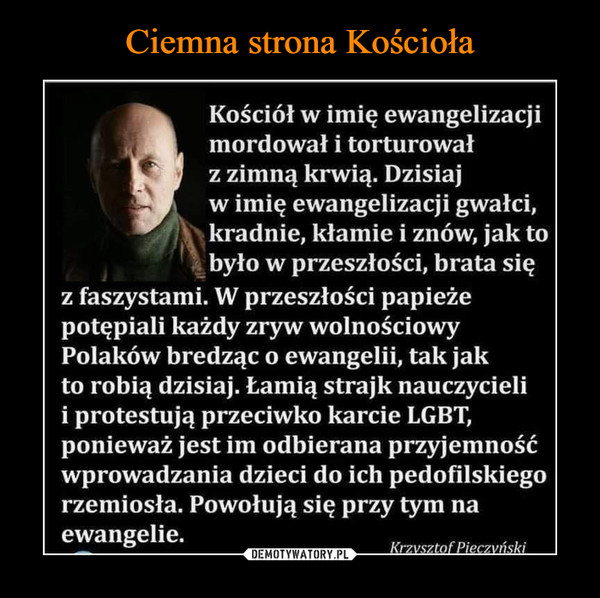  –  Kościół w imię ewangelizacjimordował i torturowałLfl   z zimną krwią. Dzisiajw imię ewangelizacji gwałci,^fj\ kradnie, kłamie i znów, jak tobyło w przeszłości, brata sięz faszystami. W przeszłości papieżepotępiali każdy zryw wolnościowyPolaków bredząc o ewangelii, tak jakto robią dzisiaj. Łamią strajk nauczycielii protestują przeciwko karcie LGBT,ponieważ jest im odbierana przyjemnośćwprowadzania dzieci do ich pedofilskiegorzemiosła. Powołują się przy tym naewangelie. Krzvsztor Pieczvnski