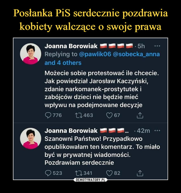  –  Joanna Borowiak — — — — 5hReplying to @pawlik06 @sobecka_annaand 4 othersMożecie sobie protestować ile chcecie.Jak powiedział Jarosław Kaczyński,zdanie narkomanek-prostytutek izabójców dzieci nie będzie miećwpływu na podejmowane decyzjeC>776        11463        C?67 £Joanna Borowiak — — —...   42m •••Szanowni Państwo! Przypadkowoopublikowałam ten komentarz. To miałobyć w prywatnej wiadomości.Pozdrawiam serdecznie