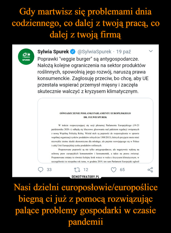 Nasi dzielni europosłowie/europoślice biegną ci już z pomocą rozwiązując palące problemy gospodarki w czasie pandemii –  Sylwia SpurekPoprawki "veggie burger" są antygospodarcze.Nałożą kolejne ograniczenia na sektor produktówroślinnych, spowolnią jego rozwój, naruszą prawakonsumenckie. Zagłosuję przeciw, bo chcę, aby UEprzestała wspierać przemysł mięsny i zaczęłaskutecznie walczyć z kryzysem klimatycznym.@SylwiaSpurek · 19 paźSPUREKOŚWIADZCZENIE POSŁANKI PARLAMENTU EUROPEJSKIEGODR. SYLWII SPUREKW trakcie rozpoczynającej się sesji plenarnej Parlamentu Europejskiego (19-23października 2020 r.) odbędą się kluczowe głosowania nad pakietem regulacji związanychz nową Wspólną Polityką Rolną. Wśród nich są poprawki do rozporządzenia w sprawiewspólnej organizacji rynków produktów rolnych (nr 1308/2013), których przyjęcie może miećniezwykle istotne skutki ekonomiczne dla młlodego, ale prężnie rozwijającego się w Polscei całej Unii Europejskiej rynku produktów roślinnych.Proponowane poprawki są nie tylko antygospodarcze, ale negatywnie wpłyną naochronę praw europejskich konsumentów i konsumentek, a także na prawa zwierząt.Proponowane zmiany to również kolejny krok wstecz w walce z kryzysem klimatycznym, wszczególności że niespełna rok temu, w grudniu 2019, ten sam Parlament Europejski ogłosił3327 1265