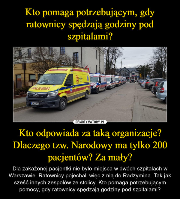 Kto odpowiada za taką organizacje? Dlaczego tzw. Narodowy ma tylko 200 pacjentów? Za mały? – Dla zakażonej pacjentki nie było miejsca w dwóch szpitalach w Warszawie. Ratownicy pojechali więc z nią do Radzymina. Tak jak sześć innych zespołów ze stolicy. Kto pomaga potrzebującym pomocy, gdy ratownicy spędzają godziny pod szpitalami? 