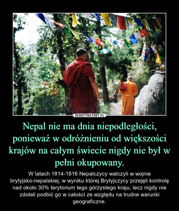 Nepal nie ma dnia niepodległości, ponieważ w odróżnieniu od większości krajów na całym świecie nigdy nie był w pełni okupowany. – W latach 1814-1816 Nepalczycy walczyli w wojnie brytyjsko-nepalskiej, w wyniku której Brytyjczycy przejęli kontrolę nad około 30% terytorium tego górzystego kraju, lecz nigdy nie zdołali podbić go w całości ze względu na trudne warunki geograficzne. 