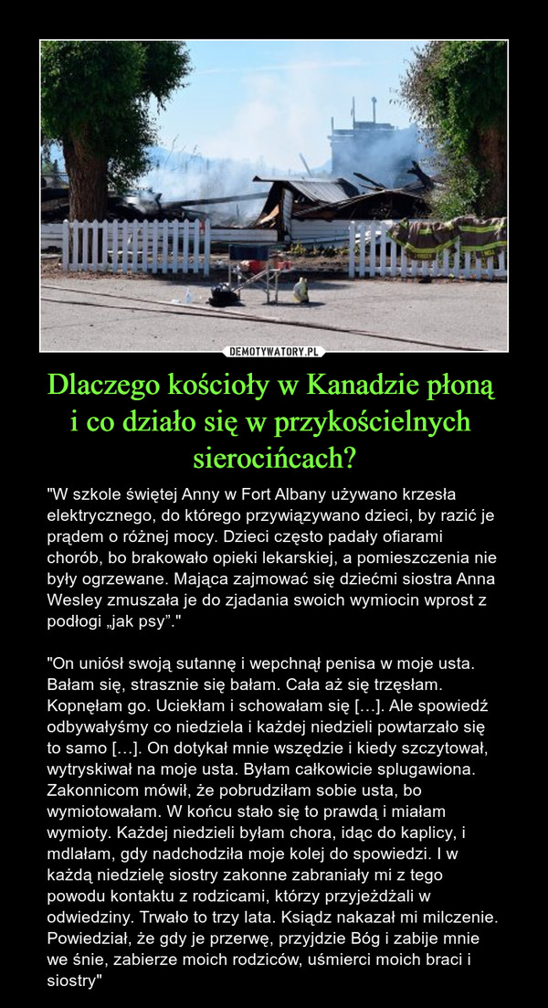 Dlaczego kościoły w Kanadzie płoną i co działo się w przykościelnych sierocińcach? – "W szkole świętej Anny w Fort Albany używano krzesła elektrycznego, do którego przywiązywano dzieci, by razić je prądem o różnej mocy. Dzieci często padały ofiarami chorób, bo brakowało opieki lekarskiej, a pomieszczenia nie były ogrzewane. Mająca zajmować się dziećmi siostra Anna Wesley zmuszała je do zjadania swoich wymiocin wprost z podłogi „jak psy”.""On uniósł swoją sutannę i wepchnął penisa w moje usta. Bałam się, strasznie się bałam. Cała aż się trzęsłam. Kopnęłam go. Uciekłam i schowałam się […]. Ale spowiedź odbywałyśmy co niedziela i każdej niedzieli powtarzało się to samo […]. On dotykał mnie wszędzie i kiedy szczytował, wytryskiwał na moje usta. Byłam całkowicie splugawiona. Zakonnicom mówił, że pobrudziłam sobie usta, bo wymiotowałam. W końcu stało się to prawdą i miałam wymioty. Każdej niedzieli byłam chora, idąc do kaplicy, i mdlałam, gdy nadchodziła moje kolej do spowiedzi. I w każdą niedzielę siostry zakonne zabraniały mi z tego powodu kontaktu z rodzicami, którzy przyjeżdżali w odwiedziny. Trwało to trzy lata. Ksiądz nakazał mi milczenie. Powiedział, że gdy je przerwę, przyjdzie Bóg i zabije mnie we śnie, zabierze moich rodziców, uśmierci moich braci i siostry" 