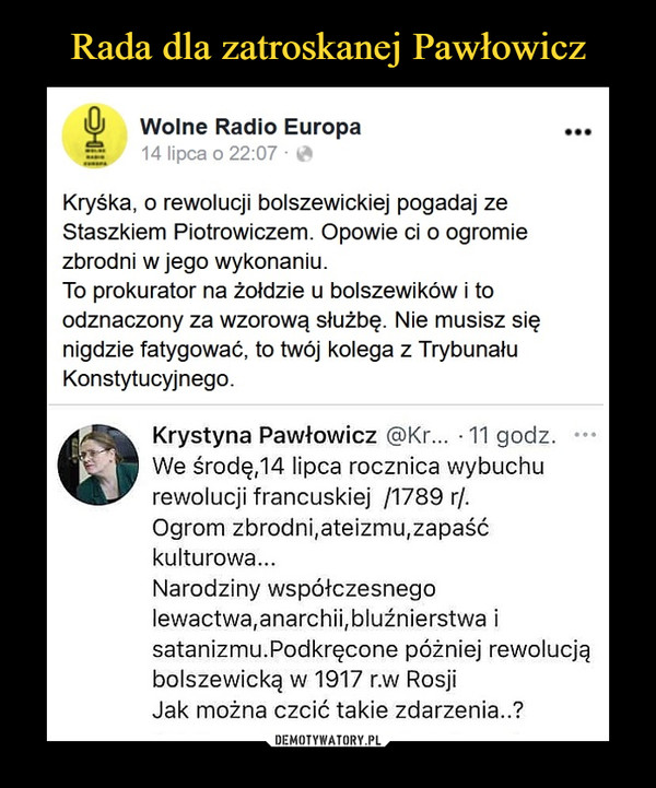  –  W    Wolne Radio EuropaS     14 lipca o 22:07 • ^Kryska, o rewolucji bolszewickiej pogadaj zeStaszkiem Piotrowiczem. Opowie ci o ogromiezbrodni w jego wykonaniu.To prokurator na żołdzie u bolszewików i toodznaczony za wzorową służbę. Nie musisz sięnigdzie fatygować, to twój kolega z TrybunałuKonstytucyjnego.Krystyna Pawłowicz @Kr... -11 godz. •••We środę,14 lipca rocznica wybuchurewolucji francuskiej /1789 r/.Ogrom zbrodni,ateizmu,zapaśćkulturowa...Narodziny współczesnegolewactwa,anarchii,bluźnierstwa isatanizmu.Podkręcone później rewolucjąbolszewicką w 1917 r.w RosjiJak można czcić takie zdarzenia..?