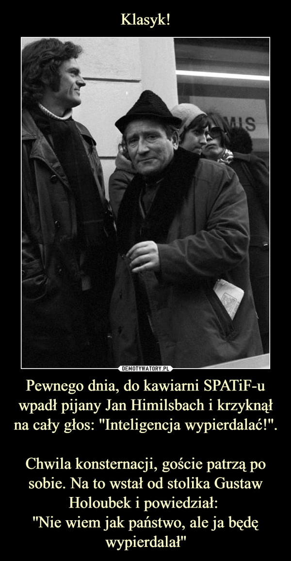 Pewnego dnia, do kawiarni SPATiF-u wpadł pijany Jan Himilsbach i krzyknął na cały głos: ''Inteligencja wypierdalać!''. Chwila konsternacji, goście patrzą po sobie. Na to wstał od stolika Gustaw Holoubek i powiedział: ''Nie wiem jak państwo, ale ja będę wypierdalał'' –  