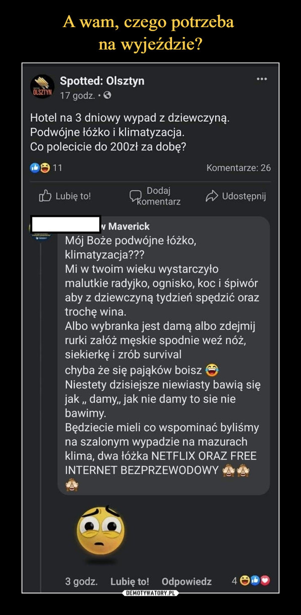  –  Spotted: OlsztynOLSZTYN17 godz. • OHotel na 3 dniowy wypad z dziewczyną.Podwójne łóżko i klimatyzacja.Co polecicie do 200zł za dobę?11Komentarze: 26O Lubię to!DodajkomentarzA UdostępnijN MaverickMój Boże podwójne łóżko,klimatyzacja???Mi w twoim wieku wystarczyłomalutkie radyjko, ognisko, koc i śpiwóraby z dziewczyną tydzień spędzić oraztrochę wina.Albo wybranka jest damą albo zdejmijrurki załóż męskie spodnie weź nóż,siekierkę i zrób survivalchyba że się pająków boiszNiestety dzisiejsze niewiasty bawią sięjak „ damy, jak nie damy to sie niebawimy.Będziecie mieli co wspominać byliśmyna szalonym wypadzie na mazurachklima, dwa łóżka NETFLIX ORAZ FREEINTERNET BEZPRZEWODOWY3 godz. Lubię to! Odpowiedz