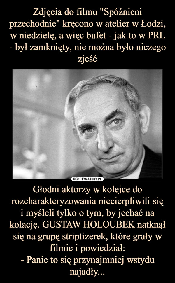 Głodni aktorzy w kolejce do rozcharakteryzowania niecierpliwili sięi myśleli tylko o tym, by jechać na kolację. GUSTAW HOLOUBEK natknął się na grupę striptizerek, które grały w filmie i powiedział:- Panie to się przynajmniej wstydu najadły... –  