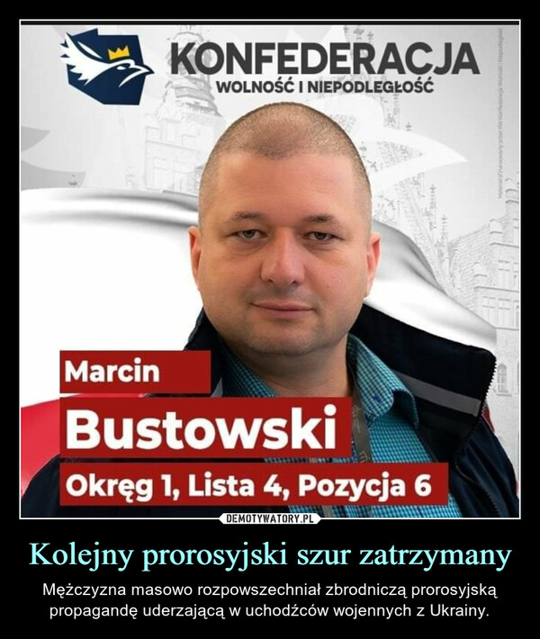 Kolejny prorosyjski szur zatrzymany – Mężczyzna masowo rozpowszechniał zbrodniczą prorosyjską propagandę uderzającą w uchodźców wojennych z Ukrainy. KONFEDERACJA WOLNOŚĆ I NIEPODLEGŁOŚĆ Marcin Bustowski Okręg 1, Lista 4, Pozycja 6