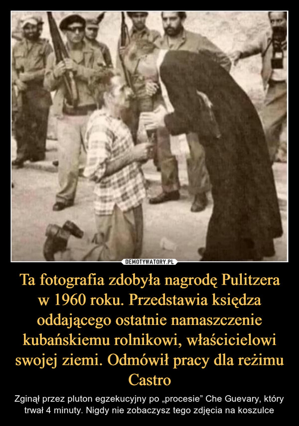 Ta fotografia zdobyła nagrodę Pulitzera w 1960 roku. Przedstawia księdza oddającego ostatnie namaszczenie kubańskiemu rolnikowi, właścicielowi swojej ziemi. Odmówił pracy dla reżimu Castro – Zginął przez pluton egzekucyjny po „procesie” Che Guevary, który trwał 4 minuty. Nigdy nie zobaczysz tego zdjęcia na koszulce 