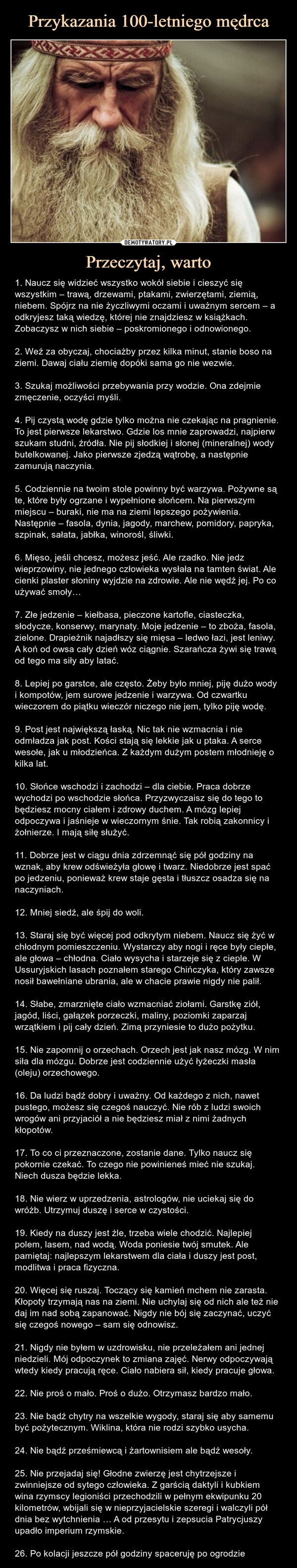 Przeczytaj, warto – 1. Naucz się widzieć wszystko wokół siebie i cieszyć się wszystkim – trawą, drzewami, ptakami, zwierzętami, ziemią, niebem. Spójrz na nie życzliwymi oczami i uważnym sercem – a odkryjesz taką wiedzę, której nie znajdziesz w książkach. Zobaczysz w nich siebie – poskromionego i odnowionego.2. Weź za obyczaj, chociażby przez kilka minut, stanie boso na ziemi. Dawaj ciału ziemię dopóki sama go nie wezwie.3. Szukaj możliwości przebywania przy wodzie. Ona zdejmie zmęczenie, oczyści myśli.4. Pij czystą wodę gdzie tylko można nie czekając na pragnienie. To jest pierwsze lekarstwo. Gdzie los mnie zaprowadzi, najpierw szukam studni, źródła. Nie pij słodkiej i słonej (mineralnej) wody butelkowanej. Jako pierwsze zjedzą wątrobę, a następnie zamurują naczynia.5. Codziennie na twoim stole powinny być warzywa. Pożywne są te, które były ogrzane i wypełnione słońcem. Na pierwszym miejscu – buraki, nie ma na ziemi lepszego pożywienia. Następnie – fasola, dynia, jagody, marchew, pomidory, papryka, szpinak, sałata, jabłka, winorośl, śliwki.6. Mięso, jeśli chcesz, możesz jeść. Ale rzadko. Nie jedz wieprzowiny, nie jednego człowieka wysłała na tamten świat. Ale cienki plaster słoniny wyjdzie na zdrowie. Ale nie wędź jej. Po co używać smoły…7. Złe jedzenie – kiełbasa, pieczone kartofle, ciasteczka, słodycze, konserwy, marynaty. Moje jedzenie – to zboża, fasola, zielone. Drapieżnik najadłszy się mięsa – ledwo łazi, jest leniwy. A koń od owsa cały dzień wóz ciągnie. Szarańcza żywi się trawą od tego ma siły aby latać.8. Lepiej po garstce, ale często. Żeby było mniej, piję dużo wody i kompotów, jem surowe jedzenie i warzywa. Od czwartku wieczorem do piątku wieczór niczego nie jem, tylko piję wodę.9. Post jest największą łaską. Nic tak nie wzmacnia i nie odmładza jak post. Kości stają się lekkie jak u ptaka. A serce wesołe, jak u młodzieńca. Z każdym dużym postem młodnieję o kilka lat.10. Słońce wschodzi i zachodzi – dla ciebie. Praca dobrze wychodzi po wschodzie słońca. Przyzwyczaisz się do tego to będziesz mocny ciałem i zdrowy duchem. A mózg lepiej odpoczywa i jaśnieje w wieczornym śnie. Tak robią zakonnicy i żołnierze. I mają siłę służyć.11. Dobrze jest w ciągu dnia zdrzemnąć się pół godziny na wznak, aby krew odświeżyła głowę i twarz. Niedobrze jest spać po jedzeniu, ponieważ krew staje gęsta i tłuszcz osadza się na naczyniach.12. Mniej siedź, ale śpij do woli.13. Staraj się być więcej pod odkrytym niebem. Naucz się żyć w chłodnym pomieszczeniu. Wystarczy aby nogi i ręce były ciepłe, ale głowa – chłodna. Ciało wysycha i starzeje się z cieple. W Ussuryjskich lasach poznałem starego Chińczyka, który zawsze nosił bawełniane ubrania, ale w chacie prawie nigdy nie palił.14. Słabe, zmarznięte ciało wzmacniać ziołami. Garstkę ziół, jagód, liści, gałązek porzeczki, maliny, poziomki zaparzaj wrzątkiem i pij cały dzień. Zimą przyniesie to dużo pożytku.15. Nie zapomnij o orzechach. Orzech jest jak nasz mózg. W nim siła dla mózgu. Dobrze jest codziennie użyć łyżeczki masła (oleju) orzechowego.16. Da ludzi bądź dobry i uważny. Od każdego z nich, nawet pustego, możesz się czegoś nauczyć. Nie rób z ludzi swoich wrogów ani przyjaciół a nie będziesz miał z nimi żadnych kłopotów.17. To co ci przeznaczone, zostanie dane. Tylko naucz się pokornie czekać. To czego nie powinieneś mieć nie szukaj. Niech dusza będzie lekka.18. Nie wierz w uprzedzenia, astrologów, nie uciekaj się do wróżb. Utrzymuj duszę i serce w czystości.19. Kiedy na duszy jest źle, trzeba wiele chodzić. Najlepiej polem, lasem, nad wodą. Woda poniesie twój smutek. Ale pamiętaj: najlepszym lekarstwem dla ciała i duszy jest post, modlitwa i praca fizyczna.20. Więcej się ruszaj. Toczący się kamień mchem nie zarasta. Kłopoty trzymają nas na ziemi. Nie uchylaj się od nich ale też nie daj im nad sobą zapanować. Nigdy nie bój się zaczynać, uczyć się czegoś nowego – sam się odnowisz.21. Nigdy nie byłem w uzdrowisku, nie przeleżałem ani jednej niedzieli. Mój odpoczynek to zmiana zajęć. Nerwy odpoczywają wtedy kiedy pracują ręce. Ciało nabiera sił, kiedy pracuje głowa.22. Nie proś o mało. Proś o dużo. Otrzymasz bardzo mało.23. Nie bądź chytry na wszelkie wygody, staraj się aby samemu być pożytecznym. Wiklina, która nie rodzi szybko usycha.24. Nie bądź prześmiewcą i żartownisiem ale bądź wesoły.25. Nie przejadaj się! Głodne zwierzę jest chytrzejsze i zwinniejsze od sytego człowieka. Z garścią daktyli i kubkiem wina rzymscy legioniści przechodzili w pełnym ekwipunku 20 kilometrów, wbijali się w nieprzyjacielskie szeregi i walczyli pół dnia bez wytchnienia … A od przesytu i zepsucia Patrycjuszy upadło imperium rzymskie.26. Po kolacji jeszcze pół godziny spaceruję po ogrodzie 1. Naucz się widzieć wszystko wokół siebie i cieszyć się wszystkim – trawą, drzewami, ptakami, zwierzętami, ziemią, niebem. Spójrz na nie życzliwymi oczami i uważnym sercem – a odkryjesz taką wiedzę, której nie znajdziesz w książkach. Zobaczysz w nich siebie – poskromionego i odnowionego.2. Weź za obyczaj, chociażby przez kilka minut, stanie boso na ziemi. Dawaj ciału ziemię dopóki sama go nie wezwie.3. Szukaj możliwości przebywania przy wodzie. Ona zdejmie zmęczenie, oczyści myśli.4. Pij czystą wodę gdzie tylko można nie czekając na pragnienie. To jest pierwsze lekarstwo. Gdzie los mnie zaprowadzi, najpierw szukam studni, źródła. Nie pij słodkiej i słonej (mineralnej) wody butelkowanej. Jako pierwsze zjedzą wątrobę, a następnie zamurują naczynia.5. Codziennie na twoim stole powinny być warzywa. Pożywne są te, które były ogrzane i wypełnione słońcem. Na pierwszym miejscu – buraki, nie ma na ziemi lepszego pożywienia. Następnie – fasola, dynia, jagody, marchew, pomidory, papryka, szpinak, sałata, jabłka, winorośl, śliwki.6. Mięso, jeśli chcesz, możesz jeść. Ale rzadko. Nie jedz wieprzowiny, nie jednego człowieka wysłała na tamten świat. Ale cienki plaster słoniny wyjdzie na zdrowie. Ale nie wędź jej. Po co używać smoły…7. Złe jedzenie – kiełbasa, pieczone kartofle, ciasteczka, słodycze, konserwy, marynaty. Moje jedzenie – to zboża, fasola, zielone. Drapieżnik najadłszy się mięsa – ledwo łazi, jest leniwy. A koń od owsa cały dzień wóz ciągnie. Szarańcza żywi się trawą od tego ma siły aby latać.8. Lepiej po garstce, ale często. Żeby było mniej, piję dużo wody i kompotów, jem surowe jedzenie i warzywa. Od czwartku wieczorem do piątku wieczór niczego nie jem, tylko piję wodę.9. Post jest największą łaską. Nic tak nie wzmacnia i nie odmładza jak post. Kości stają się lekkie jak u ptaka. A serce wesołe, jak u młodzieńca. Z każdym dużym postem młodnieję o kilka lat.10. Słońce wschodzi i zachodzi – dla ciebie. Praca dobrze wychodzi po wschodzie słońca. Przyzwyczaisz się do tego to będziesz mocny ciałem i zdrowy duchem. A mózg lepiej odpoczywa i jaśnieje w wieczornym śnie. Tak robią zakonnicy i żołnierze. I mają siłę służyć.11. Dobrze jest w ciągu dnia zdrzemnąć się pół godziny na wznak, aby krew odświeżyła głowę i twarz. Niedobrze jest spać po jedzeniu, ponieważ krew staje gęsta i tłuszcz osadza się na naczyniach.12. Mniej siedź, ale śpij do woli.13. Staraj się być więcej pod odkrytym niebem. Naucz się żyć w chłodnym pomieszczeniu. Wystarczy aby nogi i ręce były ciepłe, ale głowa – chłodna. Ciało wysycha i starzeje się z cieple. W Ussuryjskich lasach poznałem starego Chińczyka, który zawsze nosił bawełniane ubrania, ale w chacie prawie nigdy nie palił.14. Słabe, zmarznięte ciało wzmacniać ziołami. Garstkę ziół, jagód, liści, gałązek porzeczki, maliny, poziomki zaparzaj wrzątkiem i pij cały dzień. Zimą przyniesie to dużo pożytku.15. Nie zapomnij o orzechach. Orzech jest jak nasz mózg. W nim siła dla mózgu. Dobrze jest codziennie użyć łyżeczki masła (oleju) orzechowego.16. Da ludzi bądź dobry i uważny. Od każdego z nich, nawet pustego, możesz się czegoś nauczyć. Nie rób z ludzi swoich wrogów ani przyjaciół a nie będziesz miał z nimi żadnych kłopotów.17. To co ci przeznaczone, zostanie dane. Tylko naucz się pokornie czekać. To czego nie powinieneś mieć nie szukaj. Niech dusza będzie lekka.18. Nie wierz w uprzedzenia, astrologów, nie uciekaj się do wróżb. Utrzymuj duszę i serce w czystości.19. Kiedy na duszy jest źle, trzeba wiele chodzić. Najlepiej polem, lasem, nad wodą. Woda poniesie twój smutek. Ale pamiętaj: najlepszym lekarstwem dla ciała i duszy jest post, modlitwa i praca fizyczna.20. Więcej się ruszaj. Toczący się kamień mchem nie zarasta. Kłopoty trzymają nas na ziemi. Nie uchylaj się od nich ale też nie daj im nad sobą zapanować. Nigdy nie bój się zaczynać, uczyć się czegoś nowego – sam się odnowisz.21. Nigdy nie byłem w uzdrowisku, nie przeleżałem ani jednej niedzieli. Mój odpoczynek to zmiana zajęć. Nerwy odpoczywają wtedy kiedy pracują ręce. Ciało nabiera sił, kiedy pracuje głowa.22. Nie proś o mało. Proś o dużo. Otrzymasz bardzo mało.23. Nie bądź chytry na wszelkie wygody, staraj się aby samemu być pożytecznym. Wiklina, która nie rodzi szybko usycha.24. Nie bądź prześmiewcą i żartownisiem ale bądź wesoły.25. Nie przejadaj się! Głodne zwierzę jest chytrzejsze i zwinniejsze od sytego człowieka. Z garścią daktyli i kubkiem wina rzymscy legioniści przechodzili w pełnym ekwipunku 20 kilometrów, wbijali się w nieprzyjacielskie szeregi i walczyli pół dnia bez wytchnienia … A od przesytu i zepsucia Patrycjuszy upadło imperium rzymskie.26. Po kolacji jeszcze pół godziny spaceruję po ogrodzie.26. Po kolacji jeszcze pół godziny spaceruję po