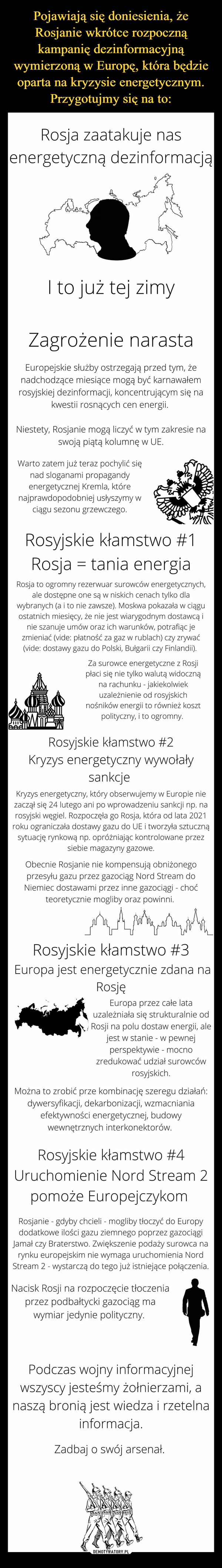  –  Rosja zaatakuje nasenergetyczną dezinformacjąDeaDowQI to już tej zimyZagrożenie narastaEuropejskie służby ostrzegają przed tym, żenadchodzące miesiące mogą być karnawałemrosyjskiej dezinformacji, koncentrującym się nakwestii rosnących cen energii.Niestety, Rosjanie mogą liczyć w tym zakresie naswoją piątą kolumnę w UE.Warto zatem już teraz pochylić sięnad sloganami propagandyenergetycznej Kremla, którenajprawdopodobniej usłyszymy wciągu sezonu grzewczego.Rosyjskie kłamstwo #1Rosja = tania energiaRosja to ogromny rezerwuar surowców energetycznych,ale dostępne one są w niskich cenach tylko dlawybranych (a i to nie zawsze). Moskwa pokazała w ciąguostatnich miesięcy, że nie jest wiarygodnym dostawcą inie szanuje umów oraz ich warunków, potrafiąc jezmieniać (vide: płatność za gaz w rublach) czy zrywać(vide: dostawy gazu do Polski, Bułgarii czy Finlandii).Za surowce energetyczne z Rosjipłaci się nie tylko walutą widocznąna rachunku - jakiekolwiekuzależnienie od rosyjskichnośników energii to również kosztpolityczny, i to ogromny.Rosyjskie kłamstwo #2Kryzys energetyczny wywołałysankcjeKryzys energetyczny, który obserwujemy w Europie niezaczął się 24 lutego ani po wprowadzeniu sankcji np. narosyjski węgiel. Rozpoczęła go Rosja, która od lata 2021roku ograniczała dostawy gazu do UE i tworzyła sztucznąsytuację rynkową np. opróżniając kontrolowane przezsiebie magazyny gazowe.Obecnie Rosjanie nie kompensują obniżonegoprzesyłu gazu przez gazociąg Nord Stream doNiemiec dostawami przez inne gazociągi - choćteoretycznie mogliby oraz powinni.quotquotکہنی کردRosyjskie kłamstwo #3Europa jest energetycznie zdana naRosjęEuropa przez całe latauzależniała się strukturalnie odRosji na polu dostaw energii, alejest w stanie - w pewnejperspektywie - mocnozredukować udział surowcówrosyjskich.Można to zrobić prze kombinację szeregu działań:dywersyfikacji, dekarbonizacji, wzmacnianiaefektywności energetycznej, budowywewnętrznych interkonektorów.Rosyjskie kłamstwo #4Uruchomienie Nord Stream 2pomoże EuropejczykomRosjanie - gdyby chcieli - mogliby tłoczyć do Europydodatkowe ilości gazu ziemnego poprzez gazociągiJamał czy Braterstwo. Zwiększenie podaży surowca narynku europejskim nie wymaga uruchomienia NordStream 2 - wystarczą do tego już istniejące połączenia.Nacisk Rosji na rozpoczęcie tłoczeniaprzez podbałtycki gazociąg mawymiar jedynie polityczny.Podczas wojny informacyjnejwszyscy jesteśmy żołnierzami, anaszą bronią jest wiedza i rzetelnainformacja.Zadbaj o swój arsenał.