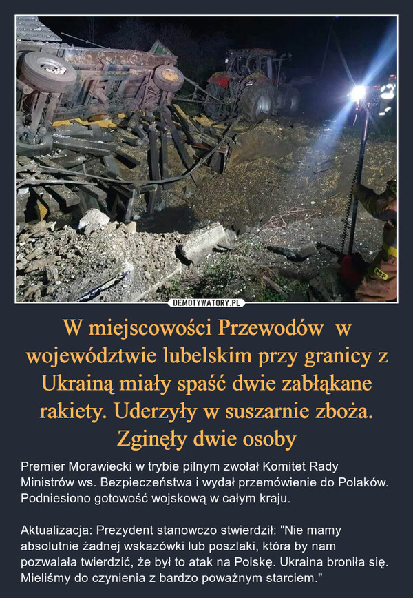 W miejscowości Przewodów  w województwie lubelskim przy granicy z Ukrainą miały spaść dwie zabłąkane rakiety. Uderzyły w suszarnie zboża. Zginęły dwie osoby – Premier Morawiecki w trybie pilnym zwołał Komitet Rady Ministrów ws. Bezpieczeństwa i wydał przemówienie do Polaków. Podniesiono gotowość wojskową w całym kraju.Aktualizacja: Prezydent stanowczo stwierdził: "Nie mamy absolutnie żadnej wskazówki lub poszlaki, która by nam pozwalała twierdzić, że był to atak na Polskę. Ukraina broniła się. Mieliśmy do czynienia z bardzo poważnym starciem." 