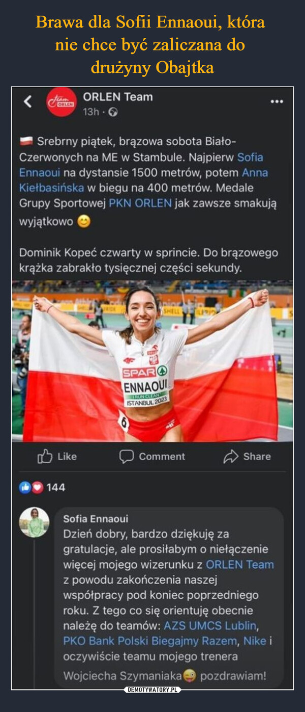  –  ORLEN Team i G • • • '0" Srebrny piątek, brązowa sobota Biało-Czerwonych na ME w Stambule. Najpierw Sofia Ennaoui na dystansie 1500 metrów, potem Anna Kiełbasińska w biegu na 400 metrów. Medale Grupy Sportowej PKN ORLEN jak zawsze smakują wyjątkowo Dominik Kopeć czwarty w sprincie. Do brązowego krążka zabrakło tysięcznej części sekundy. 1-£) Like 11,11> 144 Comment (:> Share Sofia Ennaoui Dzień dobry, bardzo dziękuję za gratulacje, ale prosiłabym o niełączenie więcej mojego wizerunku z ORLEN Team z powodu zakończenia naszej współpracy pod koniec poprzedniego roku. Z tego co się orientuję obecnie należę do teamów: AZS UMCS Lublin, PKO Bank Polski Biegajmy Razem, Nike i oczywiście teamu mojego trenera Wojciecha Szymaniaka Ok pozdrawiam!