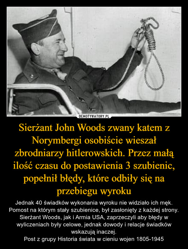 Sierżant John Woods zwany katem z Norymbergi osobiście wieszał zbrodniarzy hitlerowskich. Przez małą ilość czasu do postawienia 3 szubienic, popełnił błędy, które odbiły się na przebiegu wyroku – Jednak 40 świadków wykonania wyroku nie widziało ich męk. Pomost na którym stały szubienice, był zasłonięty z każdej strony. Sierżant Woods, jak i Armia USA, zaprzeczyli aby błędy w wyliczeniach były celowe, jednak dowody i relacje świadków wskazują inaczej.Post z grupy Historia świata w cieniu wojen 1805-1945 