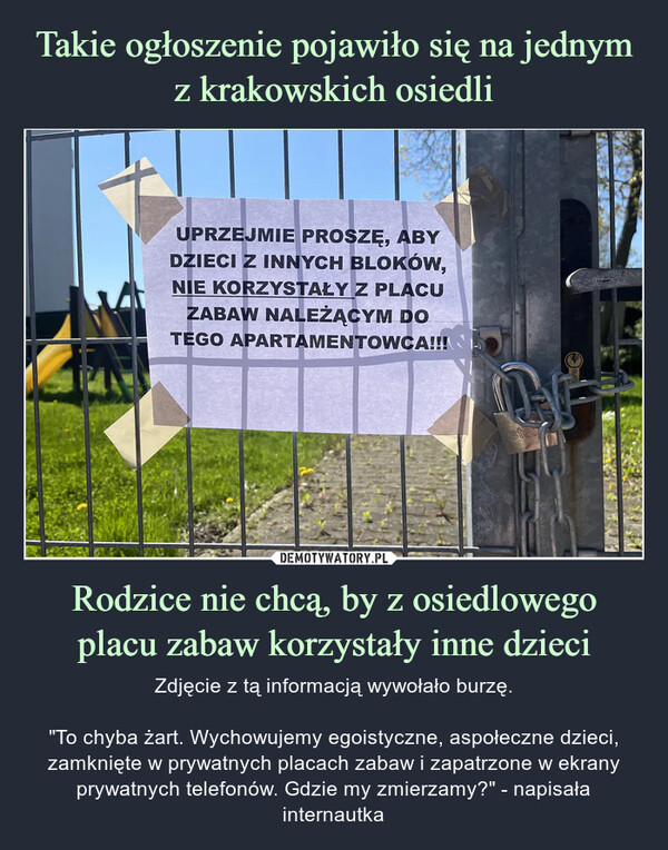 Rodzice nie chcą, by z osiedlowego placu zabaw korzystały inne dzieci – Zdjęcie z tą informacją wywołało burzę."To chyba żart. Wychowujemy egoistyczne, aspołeczne dzieci, zamknięte w prywatnych placach zabaw i zapatrzone w ekrany prywatnych telefonów. Gdzie my zmierzamy?" - napisała internautka UPRZEJMIE PROSZĘ, ABYDZIECI Z INNYCH BLOKÓW,NIE KORZYSTAŁY Z PLACUZABAW NALEŻĄCYM DOTEGO APARTAMENTOWCA!!!stew