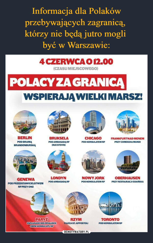  –  4 CZERWCA O 12.00(CZASU MIEJSCOWEGO)POLACY ZA GRANICĄWSPIERAJĄ WIELKI MARSZ!BERLINPOD BRAMABRANDENBURSKAGENEWAPOD PRZEDSTAWICIELSTWEMRP PRZY ONZBRUKSELAPOD AMBASADA RP(RUE STEVIN)LONDYNPOD AMBASADA RPPARYŻESPLANADE DES INVALIDESOBOK KONSULATURPRZYMCHICAGOPOD KONSULATEM RPNOWY JORKPOD KONSULATEM RPPIAZZA ST.APPOSTOLIFRANKFURT NAD MENEMPRZY COMOEDIA MUNDIOBERHAUSENPRZY RESTAURACJI GDAŃSKATORONTOPOD KONSULATEM RP