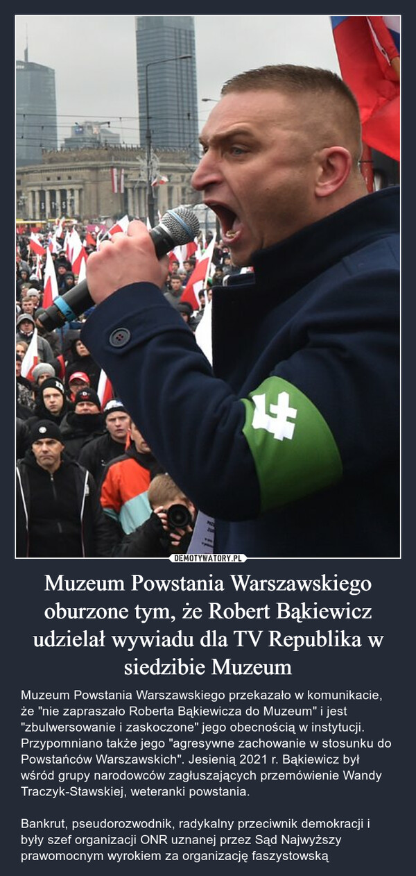 Muzeum Powstania Warszawskiego oburzone tym, że Robert Bąkiewicz udzielał wywiadu dla TV Republika w siedzibie Muzeum – Muzeum Powstania Warszawskiego przekazało w komunikacie, że "nie zapraszało Roberta Bąkiewicza do Muzeum" i jest "zbulwersowanie i zaskoczone" jego obecnością w instytucji. Przypomniano także jego "agresywne zachowanie w stosunku do Powstańców Warszawskich". Jesienią 2021 r. Bąkiewicz był wśród grupy narodowców zagłuszających przemówienie Wandy Traczyk-Stawskiej, weteranki powstania.Bankrut, pseudorozwodnik, radykalny przeciwnik demokracji i były szef organizacji ONR uznanej przez Sąd Najwyższy prawomocnym wyrokiem za organizację faszystowską OQ