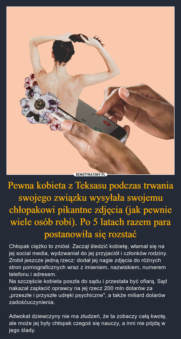 Pewna kobieta z Teksasu podczas trwania swojego związku wysyłała swojemu chłopakowi pikantne zdjęcia (jak pewnie wiele osób robi). Po 5 latach razem para postanowiła się rozstać – Chłopak ciężko to zniósł. Zaczął śledzić kobietę, włamał się na jej social media, wydzwaniał do jej przyjaciół i członków rodziny. Zrobił jeszcze jedną rzecz: dodał jej nagie zdjęcia do różnych stron pornograficznych wraz z imieniem, nazwiskiem, numerem telefonu i adresem. Na szczęście kobieta poszła do sądu i przestała być ofiarą. Sąd nakazał zapłacić oprawcy na jej rzecz 200 mln dolarów za „przeszłe i przyszłe udręki psychiczne", a także miliard dolarów zadośćuczynienia. Adwokat dziewczyny nie ma złudzeń, że ta zobaczy całą kwotę, ale może jej były chłopak czegoś się nauczy, a inni nie pójdą w jego ślady. C