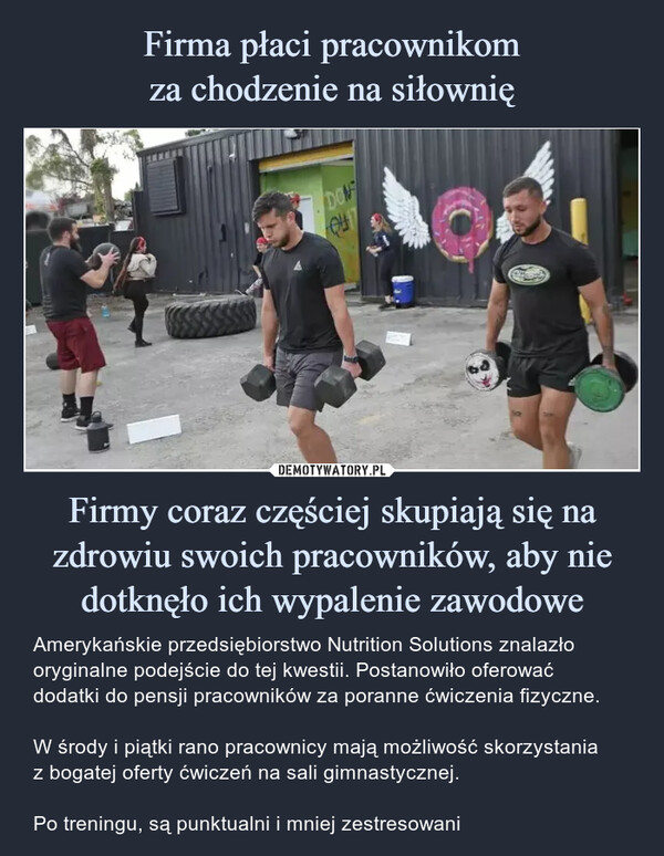 Firmy coraz częściej skupiają się na zdrowiu swoich pracowników, aby nie dotknęło ich wypalenie zawodowe – Amerykańskie przedsiębiorstwo Nutrition Solutions znalazło oryginalne podejście do tej kwestii. Postanowiło oferować dodatki do pensji pracowników za poranne ćwiczenia fizyczne.W środy i piątki rano pracownicy mają możliwość skorzystaniaz bogatej oferty ćwiczeń na sali gimnastycznej.Po treningu, są punktualni i mniej zestresowani DON