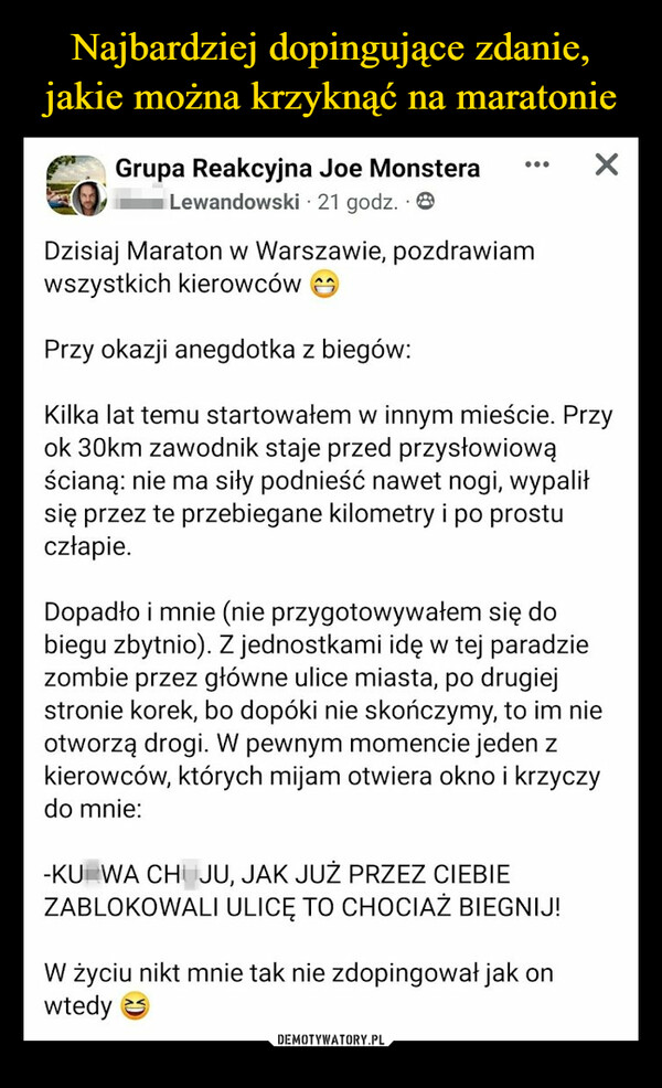  –  Grupa Reakcyjna Joe MonsteraMaro Lewandowski 21 godz. 8Dzisiaj Maraton w Warszawie, pozdrawiamwszystkich kierowcówPrzy okazji anegdotka z biegów:Kilka lat temu startowałem w innym mieście. Przyok 30km zawodnik staje przed przysłowiowąścianą: nie ma siły podnieść nawet nogi, wypaliłsię przez te przebiegane kilometry i po prostuczłapie.XDopadło i mnie (nie przygotowywałem się dobiegu zbytnio). Z jednostkami idę w tej paradziezombie przez główne ulice miasta, po drugiejstronie korek, bo dopóki nie skończymy, to im nieotworzą drogi. W pewnym momencie jeden zkierowców, których mijam otwiera okno i krzyczydo mnie:-KURWA CHUJU, JAK JUŻ PRZEZ CIEBIEZABLOKOWALI ULICĘ TO CHOCIAŻ BIEGNIJ!W życiu nikt mnie tak nie zdopingował jak onwtedy